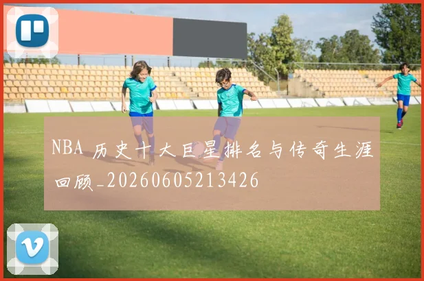 NBA 历史十大巨星排名与传奇生涯回顾_20260605213426
