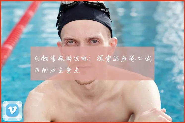 利物浦旅游攻略：探索这座港口城市的必去景点