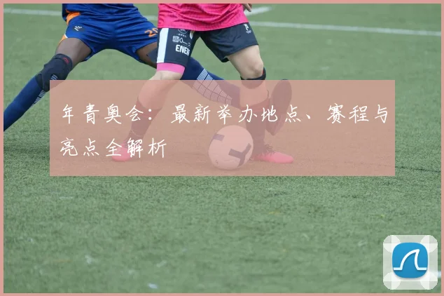 年青奥会：最新举办地点、赛程与亮点全解析